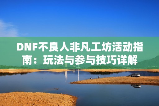 DNF不良人非凡工坊活动指南：玩法与参与技巧详解