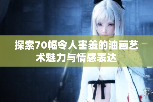 探索70幅令人害羞的油画艺术魅力与情感表达