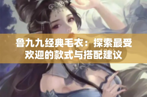 鲁九九经典毛衣：探索最受欢迎的款式与搭配建议