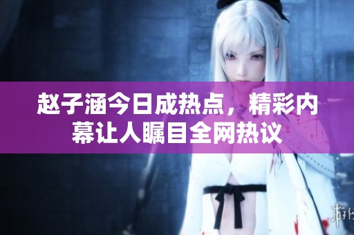 赵子涵今日成热点，精彩内幕让人瞩目全网热议