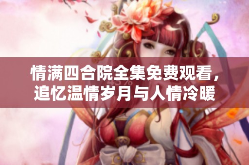 情满四合院全集免费观看，追忆温情岁月与人情冷暖