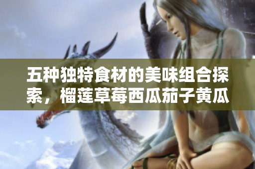 五种独特食材的美味组合探索，榴莲草莓西瓜茄子黄瓜齐聚一堂