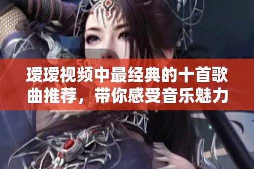 瑷瑷视频中最经典的十首歌曲推荐，带你感受音乐魅力