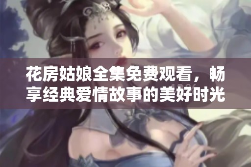 花房姑娘全集免费观看，畅享经典爱情故事的美好时光