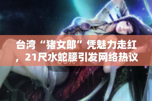 台湾“猪女郎”凭魅力走红，21尺水蛇腰引发网络热议
