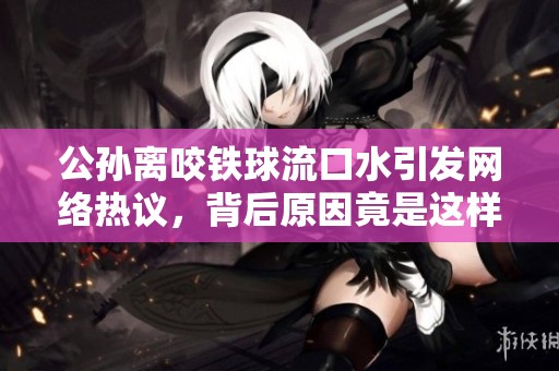 公孙离咬铁球流口水引发网络热议，背后原因竟是这样