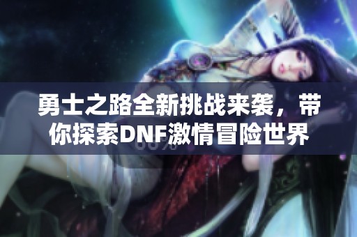 勇士之路全新挑战来袭，带你探索DNF激情冒险世界