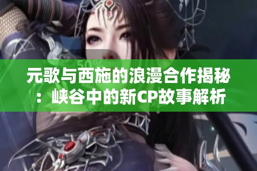 元歌与西施的浪漫合作揭秘：峡谷中的新CP故事解析