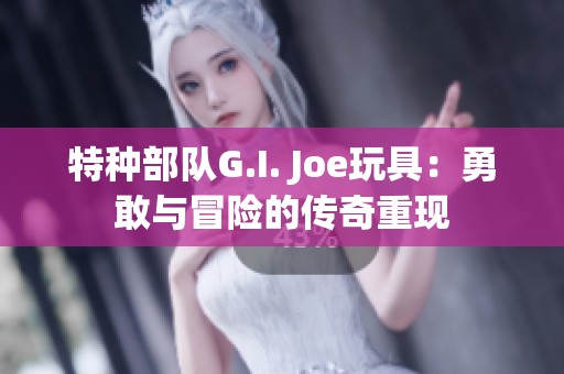 特种部队G.I. Joe玩具：勇敢与冒险的传奇重现