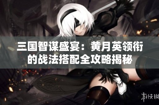 三国智谋盛宴：黄月英领衔的战法搭配全攻略揭秘