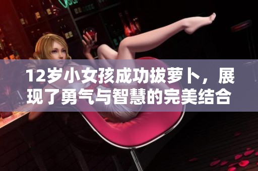 12岁小女孩成功拔萝卜，展现了勇气与智慧的完美结合