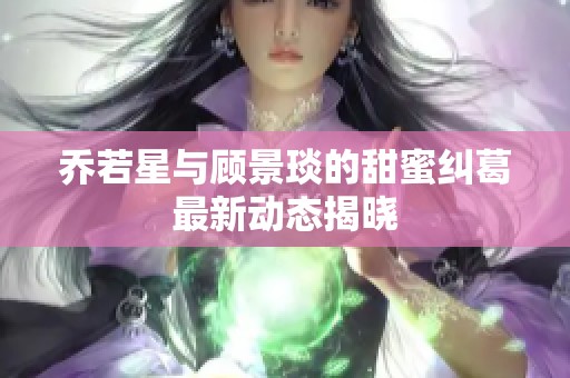 乔若星与顾景琰的甜蜜纠葛最新动态揭晓
