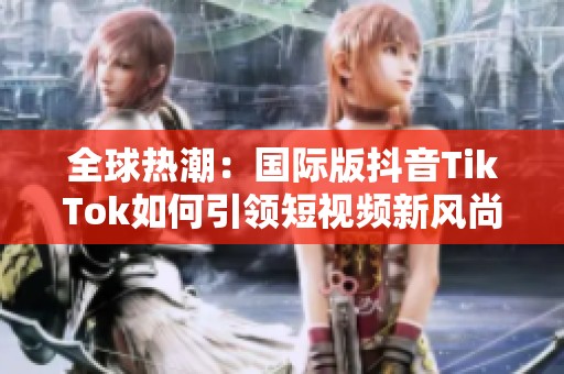 全球热潮：国际版抖音TikTok如何引领短视频新风尚