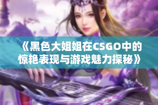 《黑色大姐姐在CSGO中的惊艳表现与游戏魅力探秘》