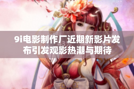 9i电影制作厂近期新影片发布引发观影热潮与期待