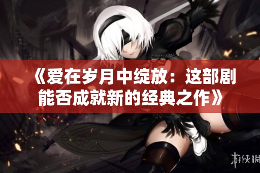 《爱在岁月中绽放：这部剧能否成就新的经典之作》