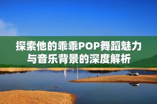 探索他的乖乖POP舞蹈魅力与音乐背景的深度解析