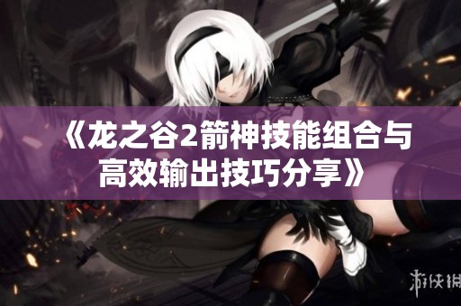 《龙之谷2箭神技能组合与高效输出技巧分享》