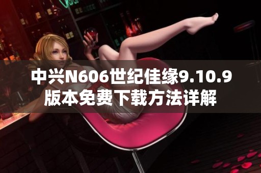 中兴N606世纪佳缘9.10.9版本免费下载方法详解