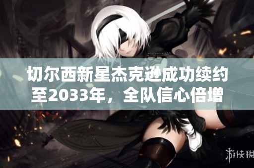切尔西新星杰克逊成功续约至2033年，全队信心倍增