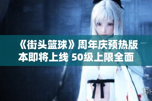 《街头篮球》周年庆预热版本即将上线 50级上限全面突破！