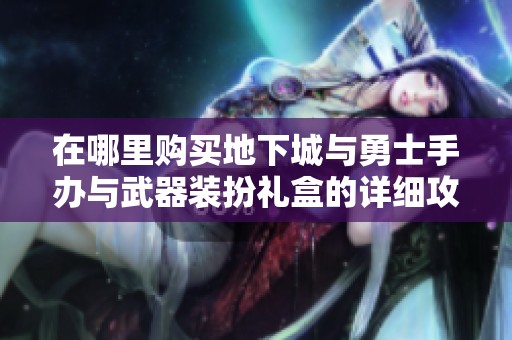 在哪里购买地下城与勇士手办与武器装扮礼盒的详细攻略