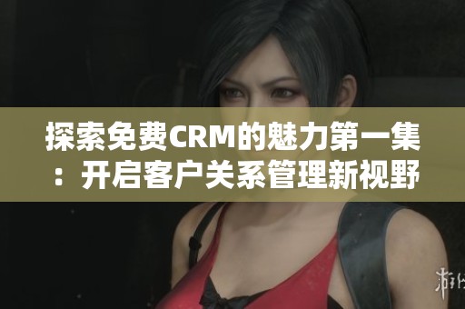 探索免费CRM的魅力第一集：开启客户关系管理新视野
