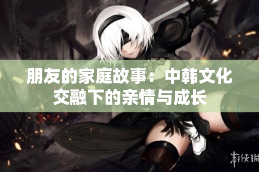 朋友的家庭故事：中韩文化交融下的亲情与成长