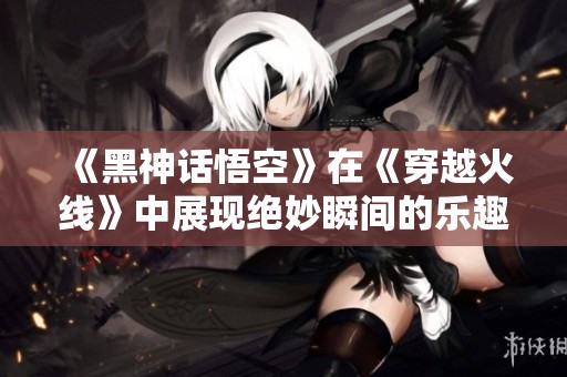 《黑神话悟空》在《穿越火线》中展现绝妙瞬间的乐趣与挑战