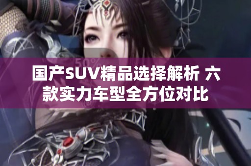 国产SUV精品选择解析 六款实力车型全方位对比
