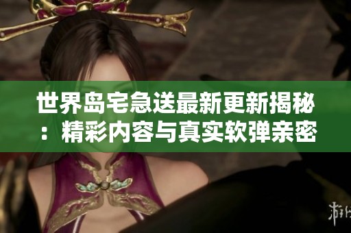 世界岛宅急送最新更新揭秘：精彩内容与真实软弹亲密接触