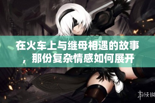 在火车上与继母相遇的故事，那份复杂情感如何展开