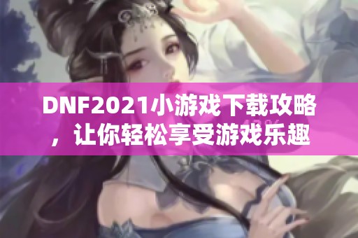 DNF2021小游戏下载攻略，让你轻松享受游戏乐趣