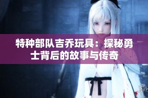 特种部队吉乔玩具：探秘勇士背后的故事与传奇