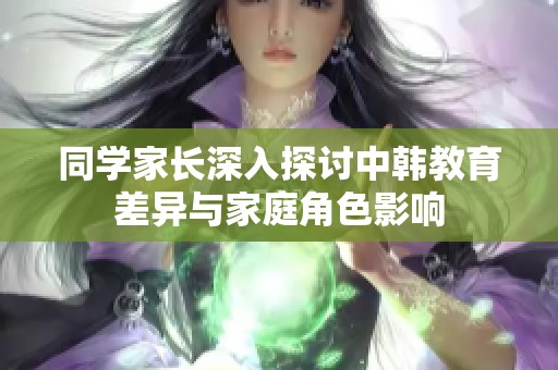 同学家长深入探讨中韩教育差异与家庭角色影响