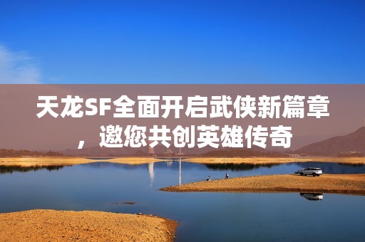 天龙SF全面开启武侠新篇章，邀您共创英雄传奇