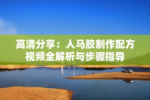 高清分享：人马胶制作配方视频全解析与步骤指导