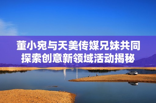 董小宛与天美传媒兄妹共同探索创意新领域活动揭秘