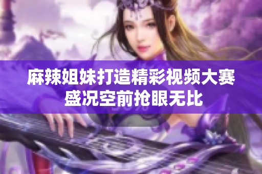 麻辣姐妹打造精彩视频大赛 盛况空前抢眼无比