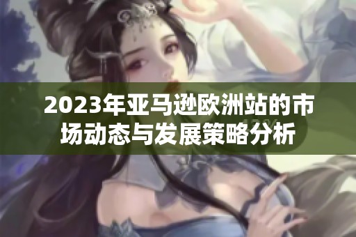 2023年亚马逊欧洲站的市场动态与发展策略分析
