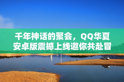 千年神话的聚会，QQ华夏安卓版震撼上线邀你共赴冒险旅程