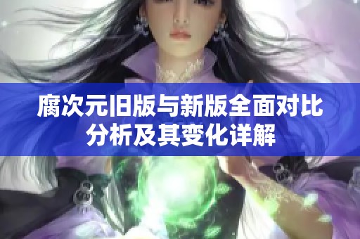 腐次元旧版与新版全面对比分析及其变化详解