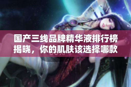 国产三线品牌精华液排行榜揭晓，你的肌肤该选择哪款呢