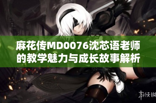 麻花传MD0076沈芯语老师的教学魅力与成长故事解析