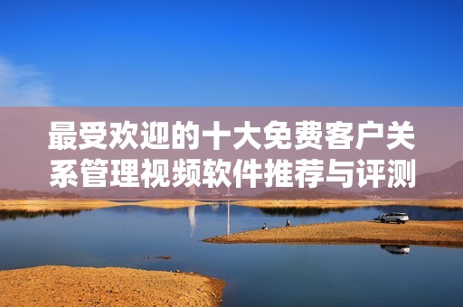 最受欢迎的十大免费客户关系管理视频软件推荐与评测