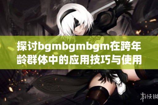 探讨bgmbgmbgm在跨年龄群体中的应用技巧与使用指南