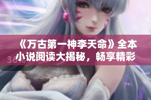 《万古第一神李天命》全本小说阅读大揭秘，畅享精彩剧情！