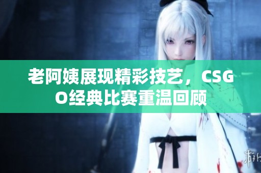 老阿姨展现精彩技艺，CSGO经典比赛重温回顾