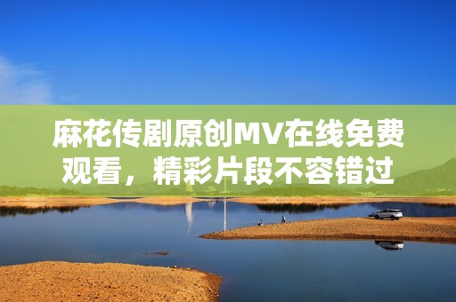 麻花传剧原创MV在线免费观看，精彩片段不容错过