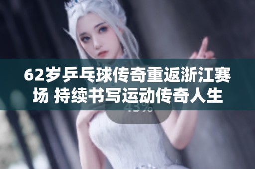 62岁乒乓球传奇重返浙江赛场 持续书写运动传奇人生